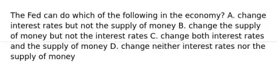 The Fed can do which of the following in the economy? A. change interest rates but not the <a href='https://www.questionai.com/knowledge/kUIOOoB75i-supply-of-money' class='anchor-knowledge'>supply of money</a> B. change the supply of money but not the interest rates C. change both interest rates and the supply of money D. change neither interest rates nor the supply of money