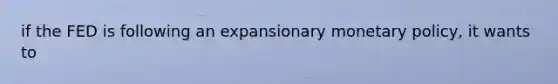 if the FED is following an expansionary <a href='https://www.questionai.com/knowledge/kEE0G7Llsx-monetary-policy' class='anchor-knowledge'>monetary policy</a>, it wants to