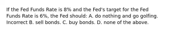 If the Fed Funds Rate is 8% and the Fed's target for the Fed Funds Rate is 6%, the Fed should: A. do nothing and go golfing. Incorrect B. sell bonds. C. buy bonds. D. none of the above.