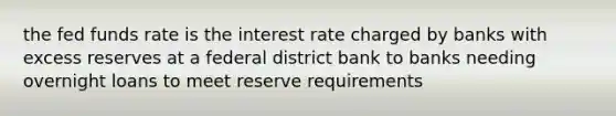 the fed funds rate is the interest rate charged by banks with excess reserves at a federal district bank to banks needing overnight loans to meet reserve requirements