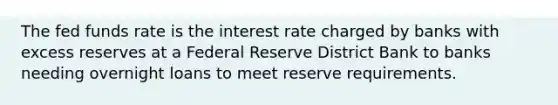 The fed funds rate is the interest rate charged by banks with excess reserves at a Federal Reserve District Bank to banks needing overnight loans to meet reserve requirements.