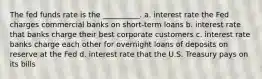 The fed funds rate is the __________. a. interest rate the Fed charges commercial banks on short-term loans b. interest rate that banks charge their best corporate customers c. interest rate banks charge each other for overnight loans of deposits on reserve at the Fed d. interest rate that the U.S. Treasury pays on its bills