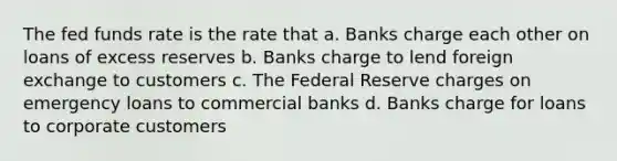 The fed funds rate is the rate that a. Banks charge each other on loans of excess reserves b. Banks charge to lend foreign exchange to customers c. The Federal Reserve charges on emergency loans to commercial banks d. Banks charge for loans to corporate customers