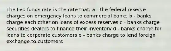 The Fed funds rate is the rate that: a - the federal reserve charges on emergency loans to commercial banks b - banks charge each other on loans of excess reserves c - banks charge securities dealers to finance their inventory d - banks charge for loans to corporate customers e - banks charge to lend foreign exchange to customers