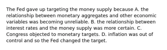 The Fed gave up targeting the money supply because A. the relationship between monetary aggregates and other economic variables was becoming unreliable. B. the relationship between interest rates and the money supply was more certain. C. Congress objected to monetary targets. D. inflation was out of control and so the Fed changed the target.