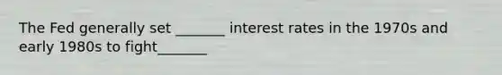 The Fed generally set _______ interest rates in the 1970s and early 1980s to fight_______