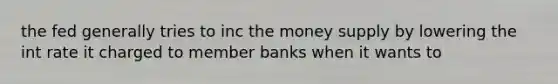 the fed generally tries to inc the money supply by lowering the int rate it charged to member banks when it wants to