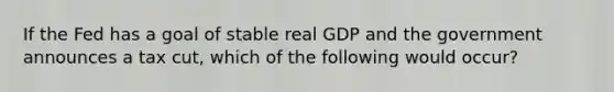 If the Fed has a goal of stable real GDP and the government announces a tax cut, which of the following would occur?