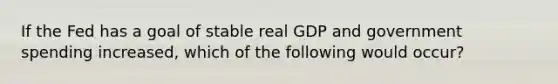 If the Fed has a goal of stable real GDP and government spending increased, which of the following would occur?