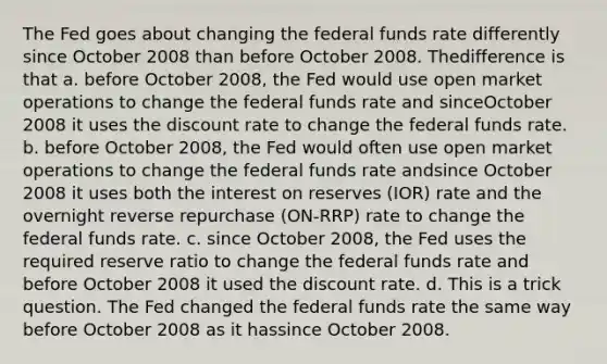 The Fed goes about changing the federal funds rate differently since October 2008 than before October 2008. Thedifference is that a. before October 2008, the Fed would use open market operations to change the federal funds rate and sinceOctober 2008 it uses the discount rate to change the federal funds rate. b. before October 2008, the Fed would often use open market operations to change the federal funds rate andsince October 2008 it uses both the interest on reserves (IOR) rate and the overnight reverse repurchase (ON-RRP) rate to change the federal funds rate. c. since October 2008, the Fed uses the required reserve ratio to change the federal funds rate and before October 2008 it used the discount rate. d. This is a trick question. The Fed changed the federal funds rate the same way before October 2008 as it hassince October 2008.