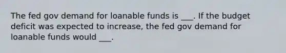 The fed gov demand for loanable funds is ___. If the budget deficit was expected to increase, the fed gov demand for loanable funds would ___.