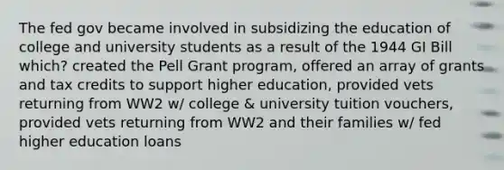 The fed gov became involved in subsidizing the education of college and university students as a result of the 1944 GI Bill which? created the Pell Grant program, offered an array of grants and tax credits to support higher education, provided vets returning from WW2 w/ college & university tuition vouchers, provided vets returning from WW2 and their families w/ fed higher education loans