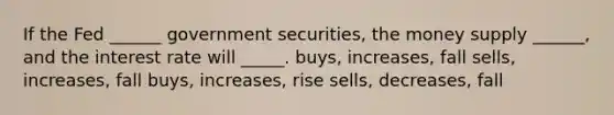 If the Fed ______ government securities, the money supply ______, and the interest rate will _____. buys, increases, fall sells, increases, fall buys, increases, rise sells, decreases, fall