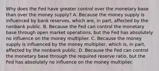 Why does the Fed have greater control over the monetary base than over the money​ supply? A. Because the money supply is influenced by bank​ reserves, which​ are, in​ part, affected by the nonbank public. B. Because the Fed can control the monetary base through open market​ operations, but the Fed has absolutely no influence on the money multiplier. C. Because the money supply is influenced by the money​ multiplier, which​ is, in​ part, affected by the nonbank public. D. Because the Fed can control the monetary base through the required reserve​ ratio, but the Fed has absolutely no influence on the money multiplier.