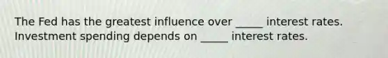 The Fed has the greatest influence over _____ interest rates. Investment spending depends on _____ interest rates.