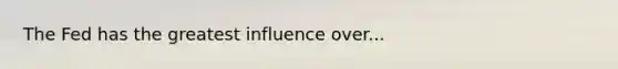The Fed has the greatest influence over...