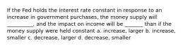 If the Fed holds the interest rate constant in response to an increase in government purchases, the money supply will __________, and the impact on income will be _______ than if the money supply were held constant a. increase, larger b. increase, smaller c. decrease, larger d. decrease, smaller