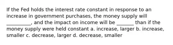 If the Fed holds the interest rate constant in response to an increase in government purchases, the money supply will __________, and the impact on income will be _______ than if the money supply were held constant a. increase, larger b. increase, smaller c. decrease, larger d. decrease, smaller