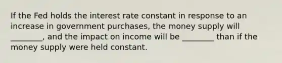 If the Fed holds the interest rate constant in response to an increase in government purchases, the money supply will ________, and the impact on income will be ________ than if the money supply were held constant.