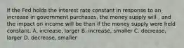 If the Fed holds the interest rate constant in response to an increase in government purchases, the money supply will , and the impact on income will be than if the money supply were held constant. A. increase, larger B. increase, smaller C. decrease, larger D. decrease, smaller