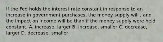 If the Fed holds the interest rate constant in response to an increase in government purchases, the money supply will , and the impact on income will be than if the money supply were held constant. A. increase, larger B. increase, smaller C. decrease, larger D. decrease, smaller