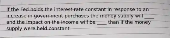 If the Fed holds the interest rate constant in response to an increase in government purchases the money supply will ____ and the impact on the income will be ____ than if the money supply were held constant