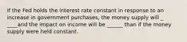 If the Fed holds the interest rate constant in response to an increase in government purchases, the money supply will _ ____and the impact on income will be ______ than if the money supply were held constant.