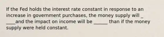 If the Fed holds the interest rate constant in response to an increase in government purchases, the money supply will _ ____and the impact on income will be ______ than if the money supply were held constant.