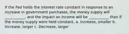 If the Fed holds the interest rate constant in response to an increase in government purchases, the money supply will ___________, and the impact on income will be ___________ than if the money supply were held constant. a. Increase, smaller b. Increase, larger c. Decrease, larger