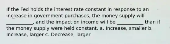 If the Fed holds the interest rate constant in response to an increase in government purchases, the money supply will ___________, and the impact on income will be ___________ than if the money supply were held constant. a. Increase, smaller b. Increase, larger c. Decrease, larger