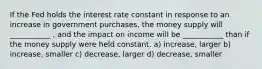 If the Fed holds the interest rate constant in response to an increase in government purchases, the money supply will ___________ , and the impact on income will be ___________ than if the money supply were held constant. a) increase, larger b) increase, smaller c) decrease, larger d) decrease, smaller