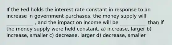 If the Fed holds the interest rate constant in response to an increase in government purchases, the money supply will ___________ , and the impact on income will be ___________ than if the money supply were held constant. a) increase, larger b) increase, smaller c) decrease, larger d) decrease, smaller