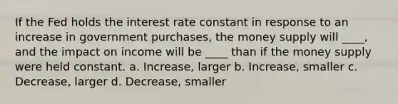 If the Fed holds the interest rate constant in response to an increase in government purchases, the money supply will ____, and the impact on income will be ____ than if the money supply were held constant. a. Increase, larger b. Increase, smaller c. Decrease, larger d. Decrease, smaller