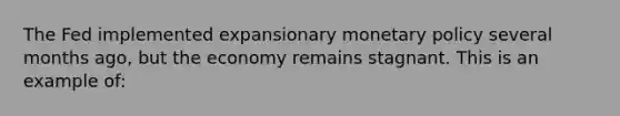 The Fed implemented expansionary monetary policy several months ago, but the economy remains stagnant. This is an example of: