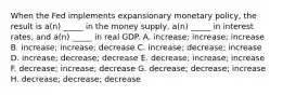 When the Fed implements expansionary monetary policy, the result is a(n) _____ in the money supply, a(n) _____ in interest rates, and a(n) _____ in real GDP. A. increase; increase; increase B. increase; increase; decrease C. increase; decrease; increase D. increase; decrease; decrease E. decrease; increase; increase F. decrease; increase; decrease G. decrease; decrease; increase H. decrease; decrease; decrease