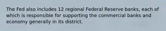 The Fed also includes 12 regional Federal Reserve banks, each of which is responsible for supporting the commercial banks and economy generally in its district.