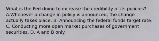 What is the Fed doing to increase the credibility of its​ policies? A.Whenever a change in policy is​ announced, the change actually takes place. B. Announcing the federal funds target rate. C. Conducting more open market purchases of government securities. D. A and B only.