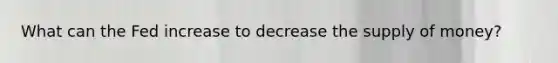 What can the Fed increase to decrease the supply of money?