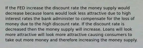 If the FED increase the discount rate the money supply would decrease because loans would look less attractive due to high interest rates the bank administer to compensate for the loss of money due to the high discount rate. If the discount rate is decreased then the money supply will increase. Loans will look more attractive will look more attractive causing consumers to take out more money and therefore increasing the money supply.