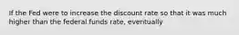 If the Fed were to increase the discount rate so that it was much higher than the federal funds rate, eventually