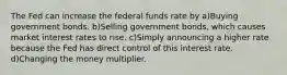 The Fed can increase the federal funds rate by a)Buying government bonds. b)Selling government bonds, which causes market interest rates to rise. c)Simply announcing a higher rate because the Fed has direct control of this interest rate. d)Changing the money multiplier.