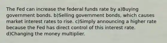 The Fed can increase the federal funds rate by a)Buying government bonds. b)Selling government bonds, which causes market interest rates to rise. c)Simply announcing a higher rate because the Fed has direct control of this interest rate. d)Changing the money multiplier.