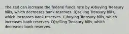 The Fed can increase the federal funds rate by A)buying Treasury bills, which decreases bank reserves. B)selling Treasury bills, which increases bank reserves. C)buying Treasury bills, which increases bank reserves. D)selling Treasury bills, which decreases bank reserves.