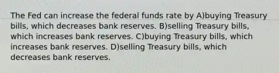 The Fed can increase the federal funds rate by A)buying Treasury bills, which decreases bank reserves. B)selling Treasury bills, which increases bank reserves. C)buying Treasury bills, which increases bank reserves. D)selling Treasury bills, which decreases bank reserves.