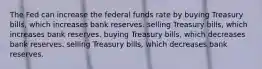 The Fed can increase the federal funds rate by buying Treasury bills, which increases bank reserves. selling Treasury bills, which increases bank reserves. buying Treasury bills, which decreases bank reserves. selling Treasury bills, which decreases bank reserves.