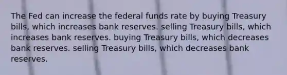 The Fed can increase the federal funds rate by buying Treasury bills, which increases bank reserves. selling Treasury bills, which increases bank reserves. buying Treasury bills, which decreases bank reserves. selling Treasury bills, which decreases bank reserves.