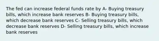 The fed can increase federal funds rate by A- Buying treasury bills, which increase bank reserves B- Buying treasury bills, which decrease bank reserves C- Selling treasury bills, which decrease bank reserves D- Selling treasury bills, which increase bank reserves