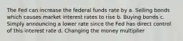 The Fed can increase the federal funds rate by a. Selling bonds which causes market interest rates to rise b. Buying bonds c. Simply announcing a lower rate since the Fed has direct control of this interest rate d. Changing the money multiplier