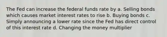 The Fed can increase the federal funds rate by a. Selling bonds which causes market interest rates to rise b. Buying bonds c. Simply announcing a lower rate since the Fed has direct control of this interest rate d. Changing the money multiplier