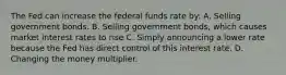 The Fed can increase the federal funds rate by: A. Selling government bonds. B. Selling government bonds, which causes market interest rates to rise C. Simply announcing a lower rate because the Fed has direct control of this interest rate. D. Changing the money multiplier.